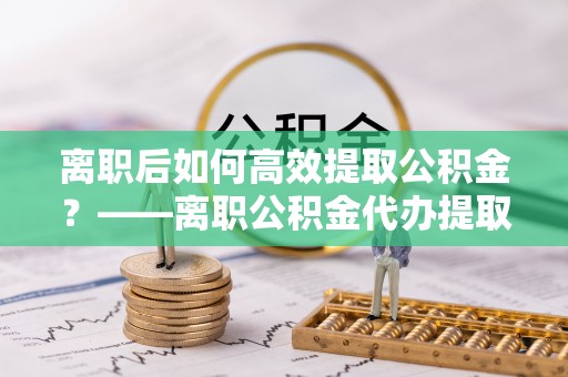 前锋离职后如何高效提取公积金？——离职公积金代办提取全流程解析