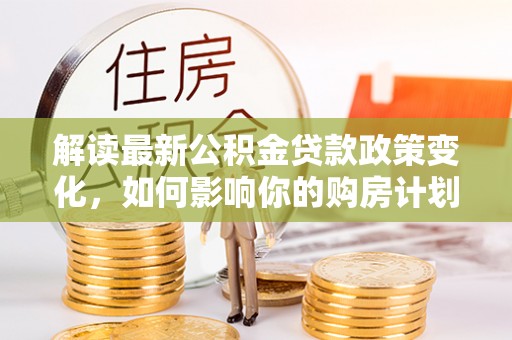 前锋解读最新公积金贷款政策变化，如何影响你的购房计划？