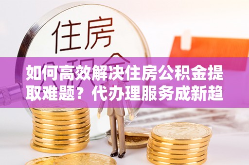 前锋如何高效解决住房公积金提取难题？代办理服务成新趋势