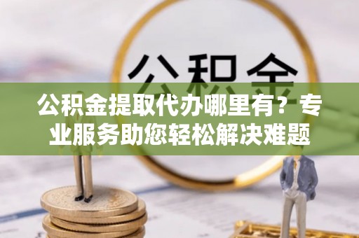 前锋公积金提取代办哪里有？专业服务助您轻松解决难题