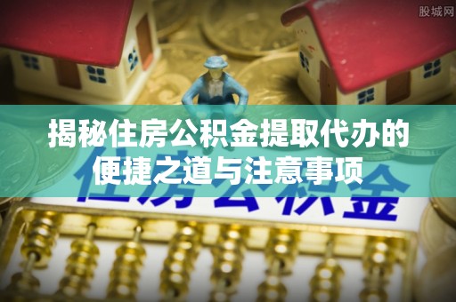 前锋揭秘住房公积金提取代办的便捷之道与注意事项